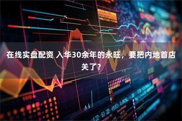 在线实盘配资 入华30余年的永旺，要把内地首店关了？