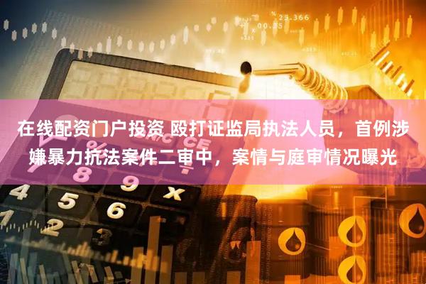 在线配资门户投资 殴打证监局执法人员，首例涉嫌暴力抗法案件二审中，案情与庭审情况曝光