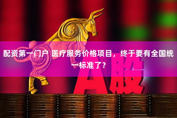配资第一门户 医疗服务价格项目，终于要有全国统一标准了？