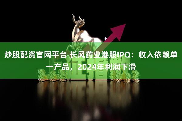炒股配资官网平台 长风药业港股IPO：收入依赖单一产品，2024年利润下滑
