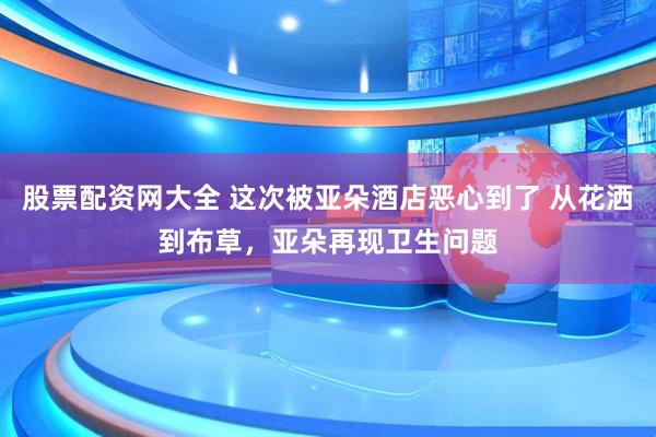 股票配资网大全 这次被亚朵酒店恶心到了 从花洒到布草，亚朵再现卫生问题