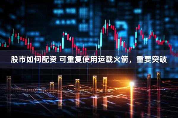 股市如何配资 可重复使用运载火箭，重要突破