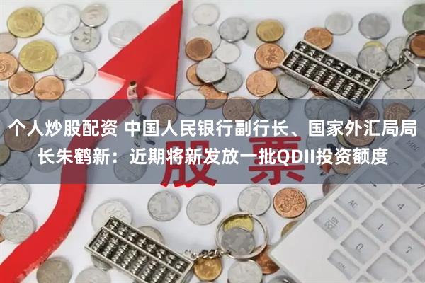 个人炒股配资 中国人民银行副行长、国家外汇局局长朱鹤新：近期将新发放一批QDII投资额度