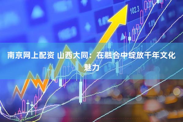 南京网上配资 山西大同：在融合中绽放千年文化魅力