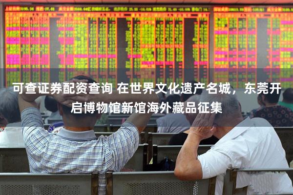 可查证券配资查询 在世界文化遗产名城，东莞开启博物馆新馆海外藏品征集