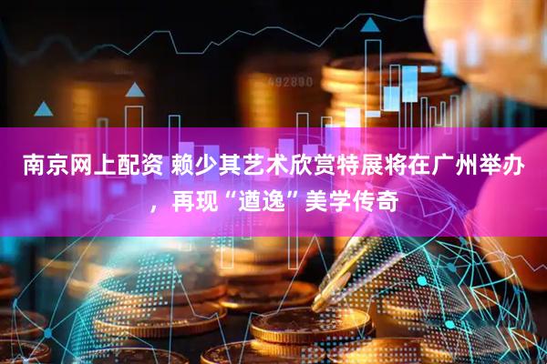 南京网上配资 赖少其艺术欣赏特展将在广州举办，再现“遒逸”美学传奇
