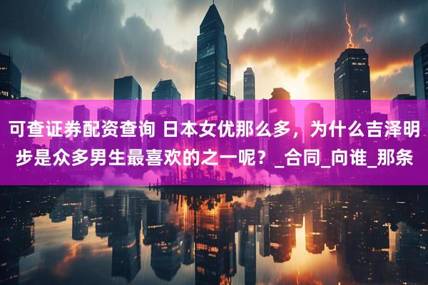 可查证券配资查询 日本女优那么多，为什么吉泽明步是众多男生最喜欢的之一呢？_合同_向谁_那条