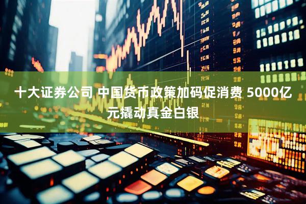 十大证券公司 中国货币政策加码促消费 5000亿元撬动真金白银