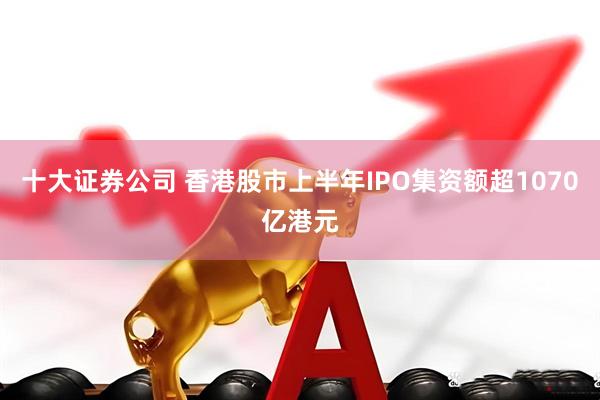 十大证券公司 香港股市上半年IPO集资额超1070亿港元