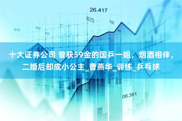 十大证券公司 曾获59金的国乒一姐，烟酒相伴，二婚后却成小公主_曹燕华_训练_乒乓球