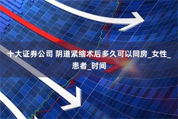 十大证券公司 阴道紧缩术后多久可以同房_女性_患者_时间