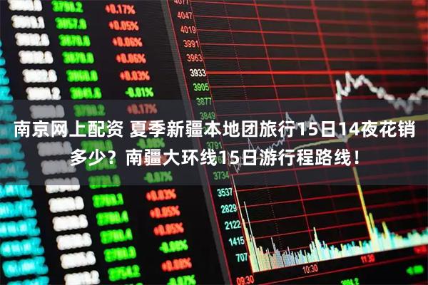 南京网上配资 夏季新疆本地团旅行15日14夜花销多少？南疆大环线15日游行程路线！