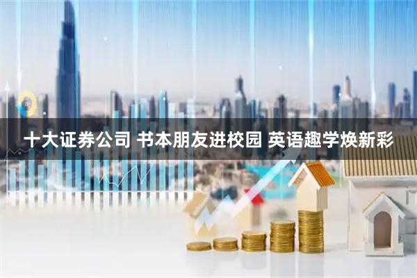 十大证券公司 书本朋友进校园 英语趣学焕新彩