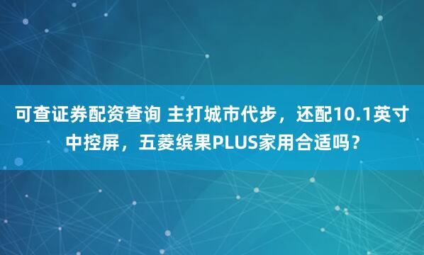 可查证券配资查询 主打城市代步，还配10.1英寸中控屏，五菱缤果PLUS家用合适吗？