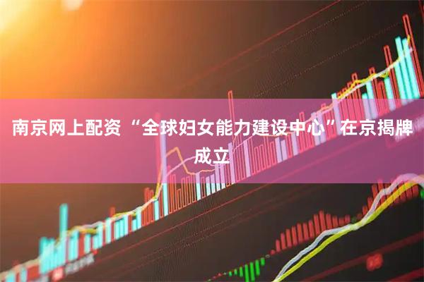 南京网上配资 “全球妇女能力建设中心”在京揭牌成立