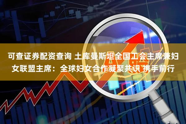 可查证券配资查询 土库曼斯坦全国工会主席兼妇女联盟主席：全球妇女合作凝聚共识 携手前行