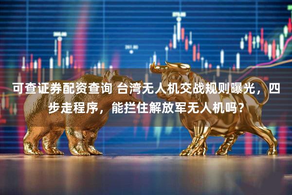 可查证券配资查询 台湾无人机交战规则曝光，四步走程序，能拦住解放军无人机吗？