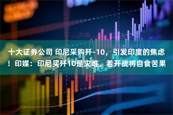 十大证券公司 印尼采购歼-10，引发印度的焦虑！印媒：印尼买歼10是灾难，若开战将自食苦果