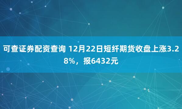 可查证券配资查询 12月22日短纤期货收盘上涨3.28%，报6432元