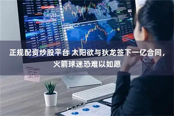 正规配资炒股平台 太阳欲与狄龙签下一亿合同，火箭球迷恐难以如愿