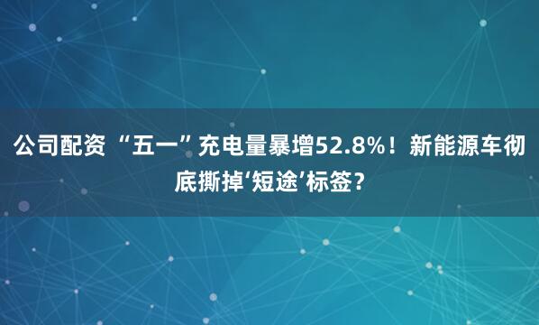 公司配资 “五一”充电量暴增52.8%！新能源车彻底撕掉‘短途’标签？