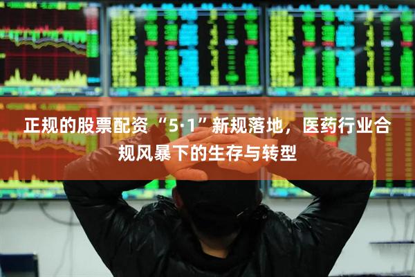 正规的股票配资 “5·1”新规落地，医药行业合规风暴下的生存与转型