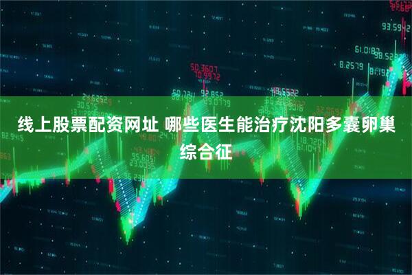 线上股票配资网址 哪些医生能治疗沈阳多囊卵巢综合征