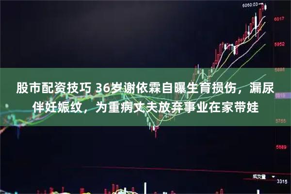 股市配资技巧 36岁谢依霖自曝生育损伤，漏尿伴妊娠纹，为重病丈夫放弃事业在家带娃