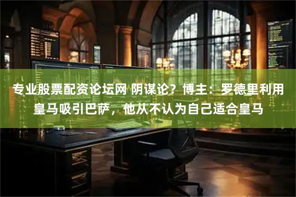 专业股票配资论坛网 阴谋论？博主：罗德里利用皇马吸引巴萨，他从不认为自己适合皇马
