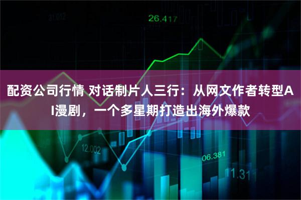配资公司行情 对话制片人三行：从网文作者转型AI漫剧，一个多星期打造出海外爆款