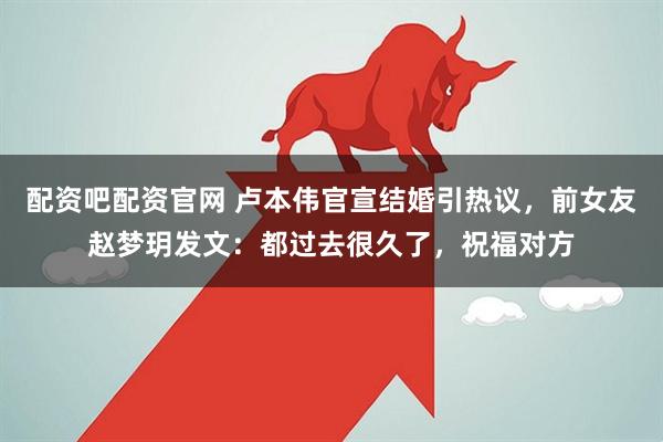 配资吧配资官网 卢本伟官宣结婚引热议，前女友赵梦玥发文：都过去很久了，祝福对方