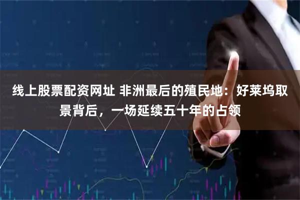 线上股票配资网址 非洲最后的殖民地：好莱坞取景背后，一场延续五十年的占领