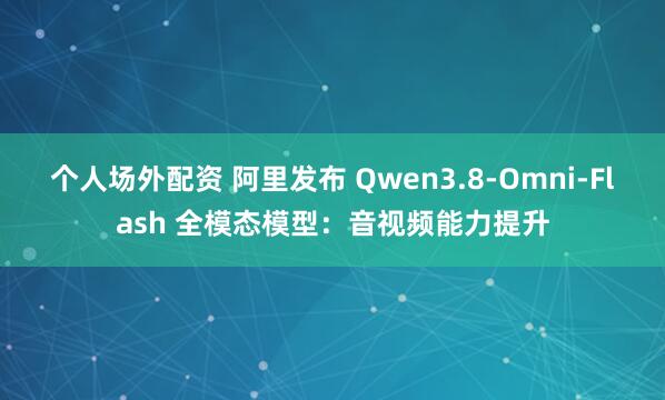 个人场外配资 阿里发布 Qwen3.8-Omni-Flash 全模态模型：音视频能力提升