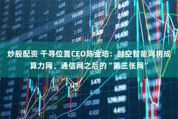 炒股配资 千寻位置CEO陈金培：时空智能网将成算力网、通信网之后的“第三张网”