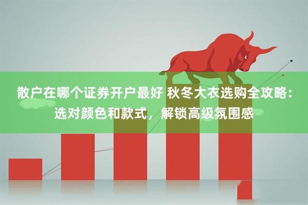 散户在哪个证券开户最好 秋冬大衣选购全攻略：选对颜色和款式，解锁高级氛围感