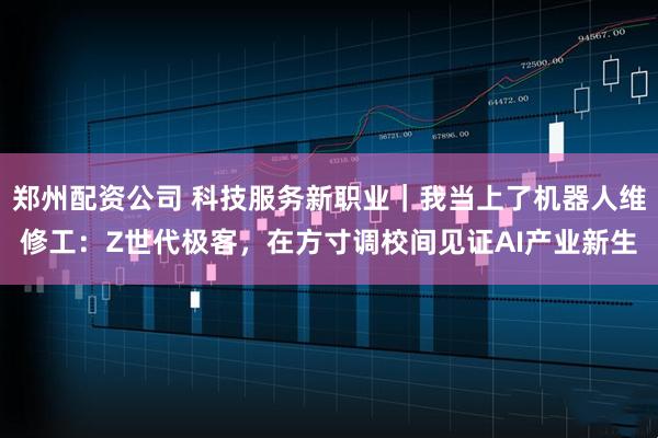 郑州配资公司 科技服务新职业｜我当上了机器人维修工：Z世代极客，在方寸调校间见证AI产业新生
