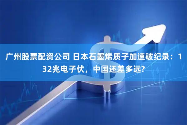 广州股票配资公司 日本石墨烯质子加速破纪录：132兆电子伏，中国还差多远?